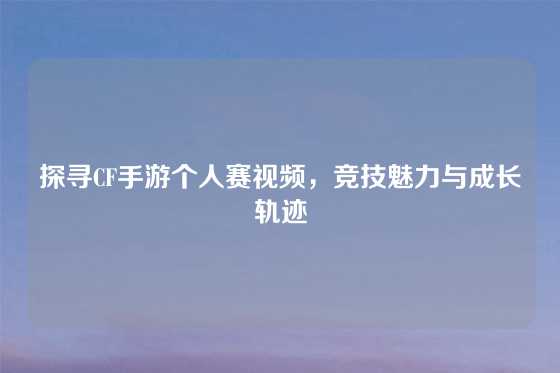 探寻CF手游个人赛视频,竞技魅力与成长轨迹