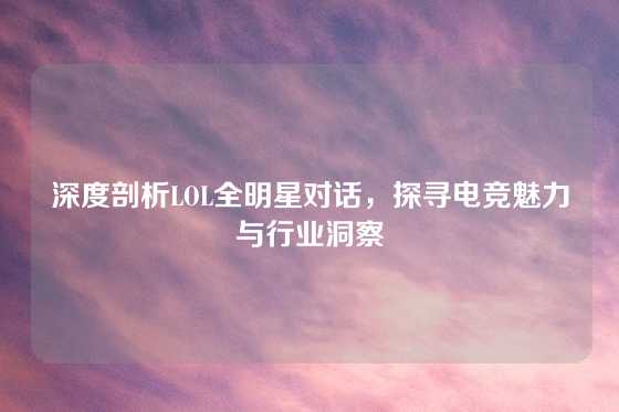 深度剖析LOL全明星对话，探寻电竞魅力与行业洞察
