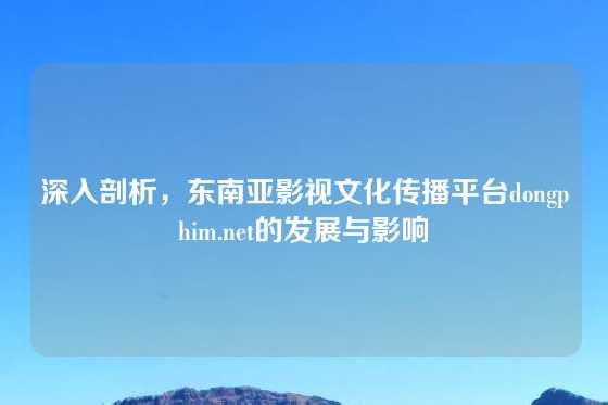 深入剖析，东南亚影视文化传播平台dongphim.net的发展与影响