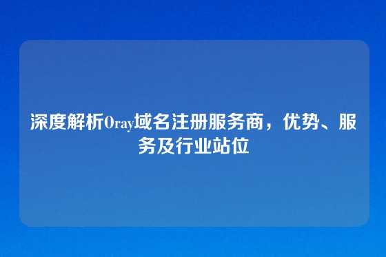 深度解析Oray域名注册服务商，优势、服务及行业站位