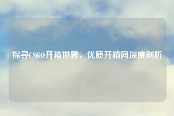 探寻CSGO开箱世界，优质开箱网深度剖析