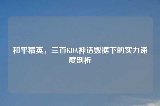 和平精英,三百KDA神话数据下的实力深度剖析