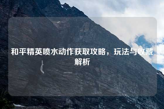 和平精英喷水动作获取攻略，玩法与收藏解析