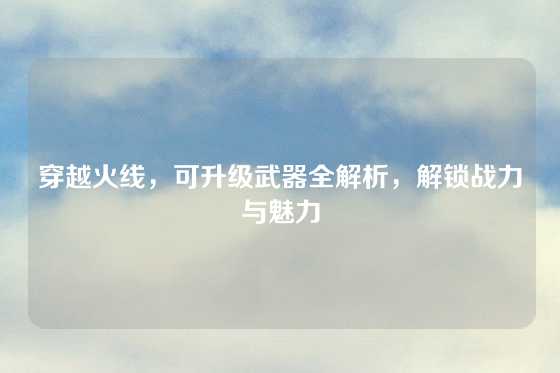 穿越火线,可升级武器全解析,解锁战力与魅力