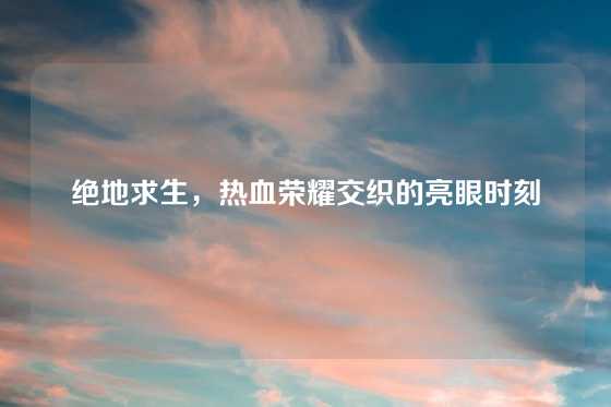绝地求生，热血荣耀交织的亮眼时刻