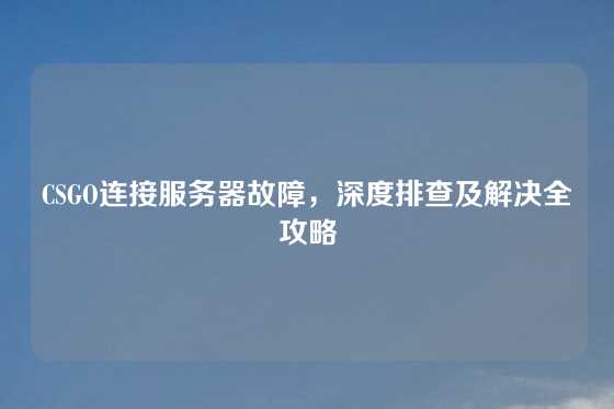 CSGO连接服务器故障，深度排查及解决全攻略