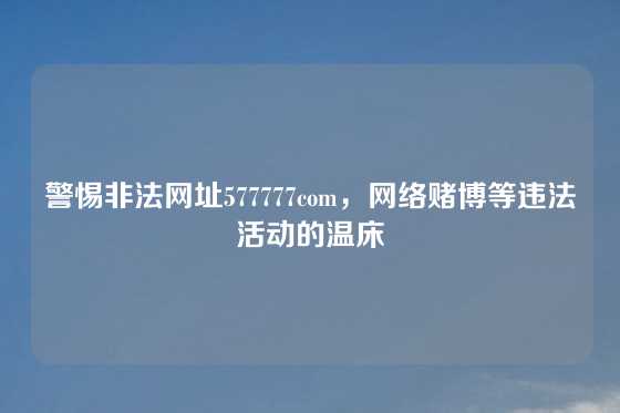 警惕非法网址577777com,网络赌博等违法活动的温床