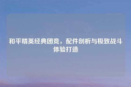 和平精英经典团竞，配件剖析与极致战斗体验打造