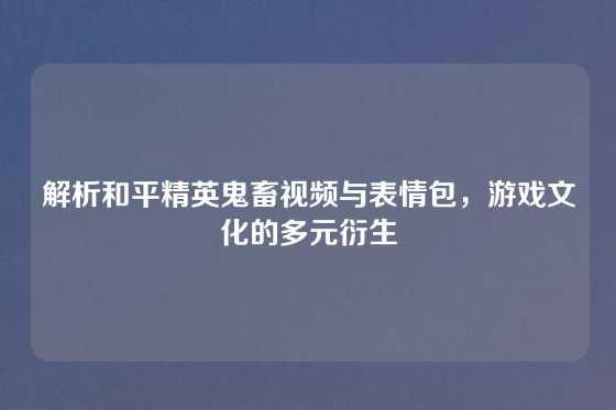 解析和平精英鬼畜视频与表情包，游戏文化的多元衍生