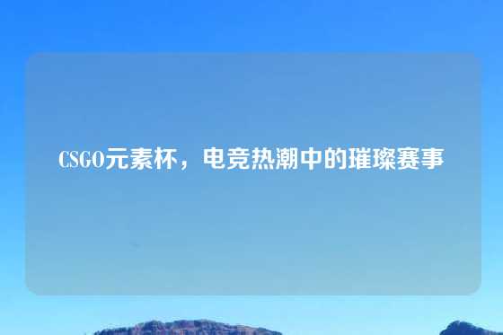 CSGO元素杯，电竞热潮中的璀璨赛事