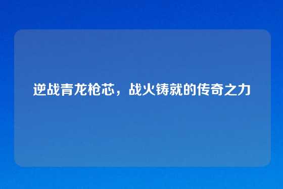 逆战青龙枪芯，战火铸就的传奇之力
