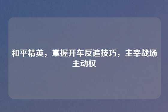 和平精英，掌握开车反追技巧，主宰战场主动权