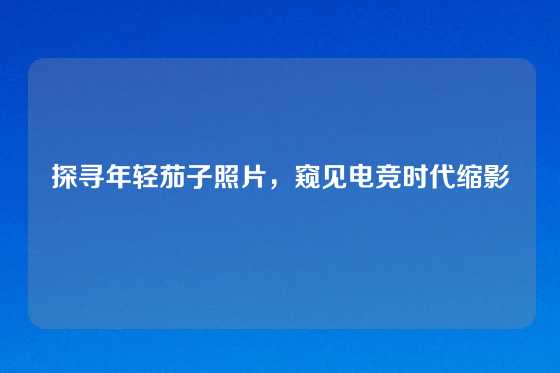 探寻年轻茄子照片,窥见电竞时代缩影
