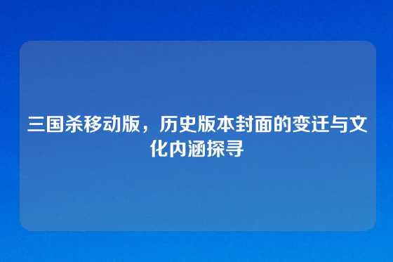 三国杀移动版，历史版本封面的变迁与文化内涵探寻