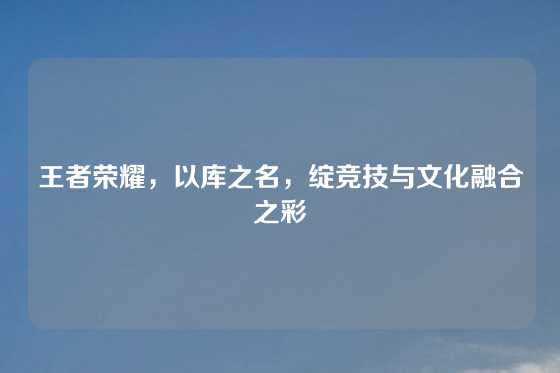 王者荣耀,以库之名,绽竞技与文化融合之彩