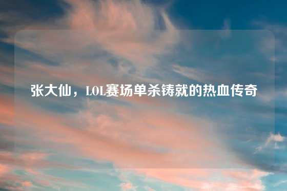 张大仙，LOL赛场单杀铸就的热血传奇