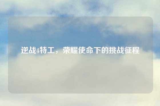 逆战4特工，荣耀使命下的挑战征程