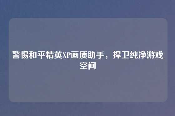 警惕和平精英XP画质助手，捍卫纯净游戏空间