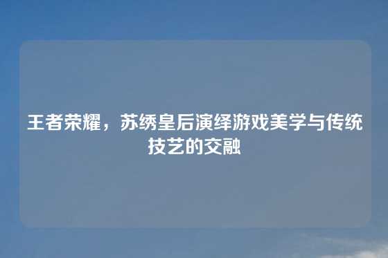 王者荣耀,苏绣皇后演绎游戏美学与传统技艺的交融