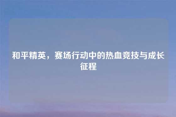和平精英，赛场行动中的热血竞技与成长征程