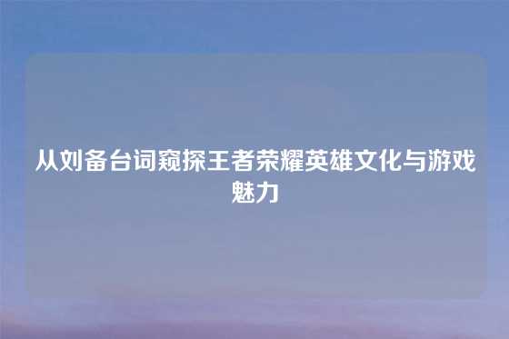 从刘备台词窥探王者荣耀英雄文化与游戏魅力