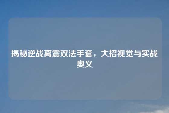 揭秘逆战离震双法手套，大招视觉与实战奥义