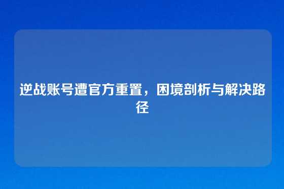 逆战账号遭官方重置，困境剖析与解决路径