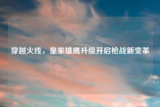穿越火线，皇家雄鹰升级开启枪战新变革