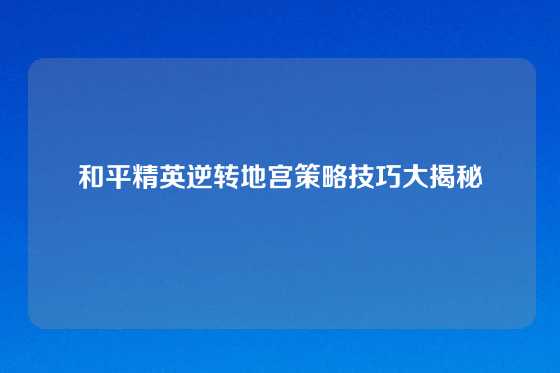 和平精英逆转地宫策略技巧大揭秘