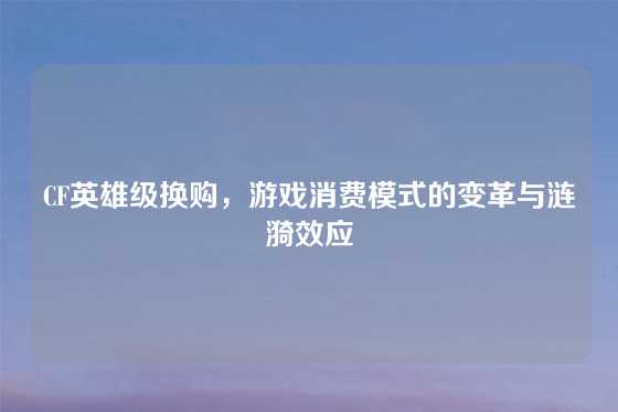 CF英雄级换购,游戏消费模式的变革与涟漪效应