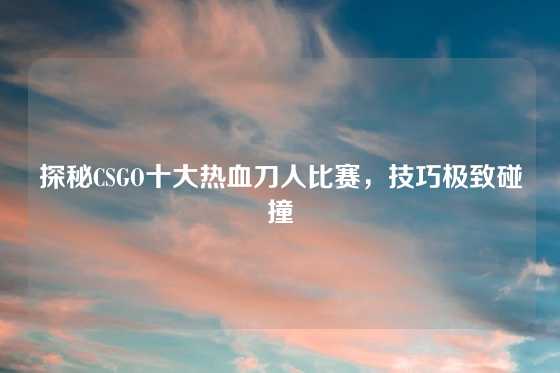 探秘CSGO十大热血刀人比赛,技巧极致碰撞