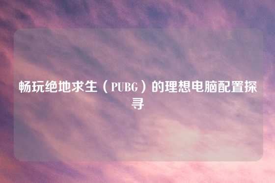 畅玩绝地求生（PUBG）的理想电脑配置探寻