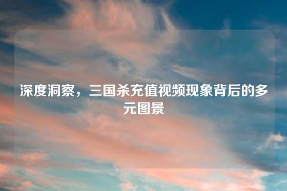 深度洞察，三国杀充值视频现象背后的多元图景