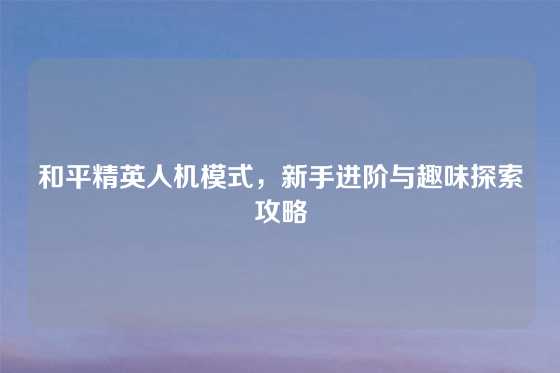 和平精英人机模式，新手进阶与趣味探索攻略