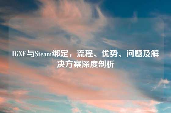 IGXE与Steam绑定，流程、优势、问题及解决方案深度剖析