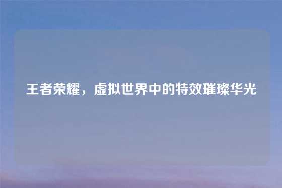 王者荣耀，虚拟世界中的特效璀璨华光