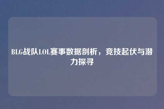 BLG战队LOL赛事数据剖析，竞技起伏与潜力探寻