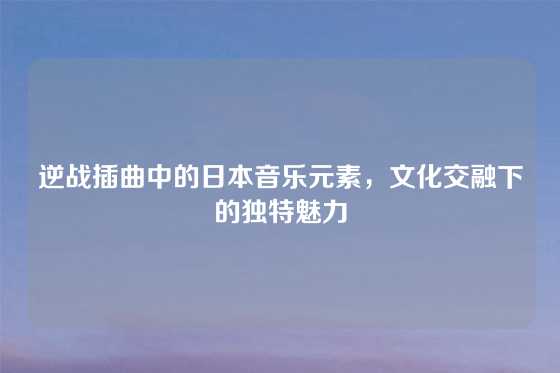 逆战插曲中的日本音乐元素，文化交融下的独特魅力