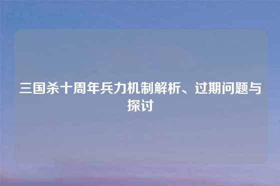 三国杀十周年兵力机制解析、过期问题与探讨