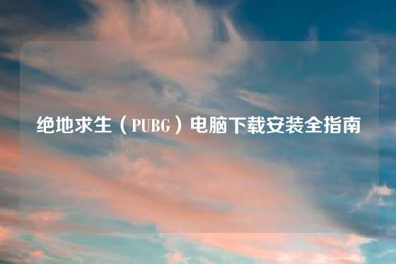 绝地求生（PUBG）电脑下载安装全指南