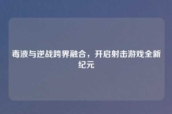 毒液与逆战跨界融合，开启射击游戏全新纪元
