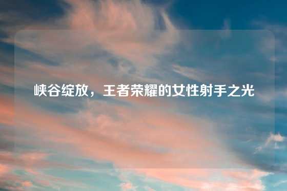 峡谷绽放，王者荣耀的女性射手之光