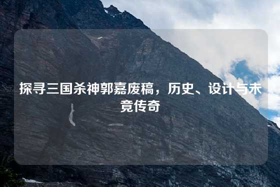 探寻三国杀神郭嘉废稿，历史、设计与未竟传奇
