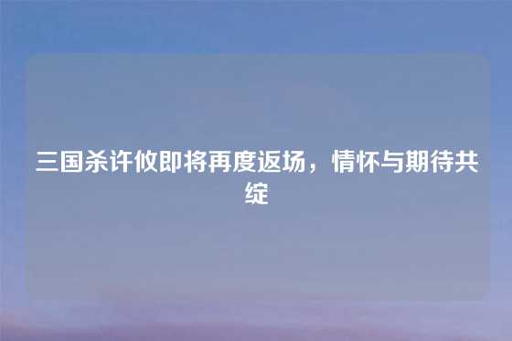 三国杀许攸即将再度返场，情怀与期待共绽
