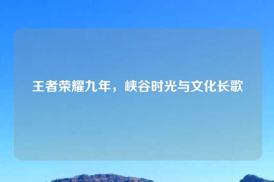 王者荣耀九年，峡谷时光与文化长歌