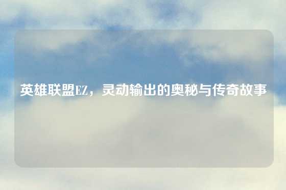 英雄联盟EZ,灵动输出的奥秘与传奇故事