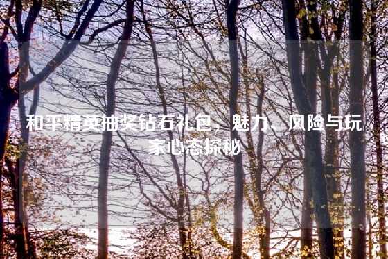 和平精英抽奖钻石礼包，魅力、风险与玩家心态探秘