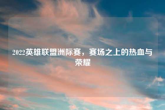 2022英雄联盟洲际赛,赛场之上的热血与荣耀