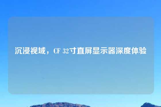 沉浸视域，CF 32寸直屏显示器深度体验