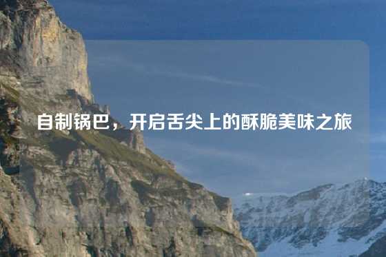 自制锅巴,开启舌尖上的酥脆美味之旅